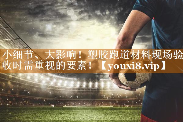 小细节、大影响！塑胶跑道材料现场验收时需重视的要素！