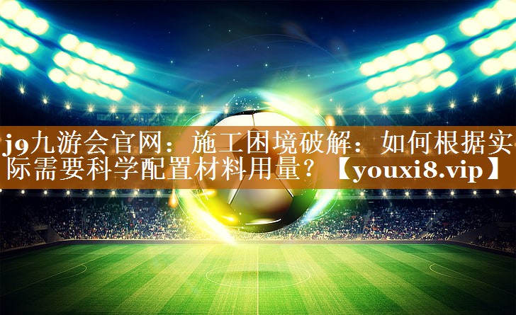 j9九游会官网：施工困境破解：如何根据实际需要科学配置材料用量？