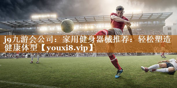 <strong>j9九游会公司：家用健身器械推荐：轻松塑造健康体型</strong>