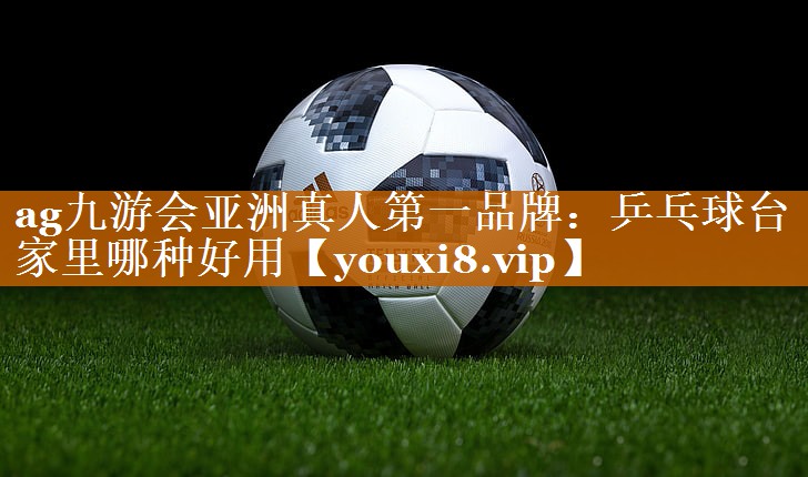 ag九游会亚洲真人第一品牌：乒乓球台家里哪种好用