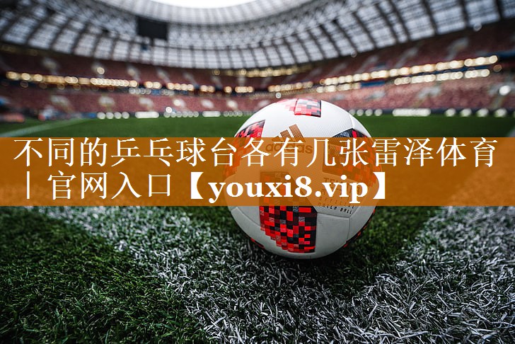 <strong>不同的乒乓球台各有几张雷泽体育｜官网入口</strong>