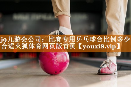j9九游会公司：比赛专用乒乓球台比例多少合适火狐体育网页版首页