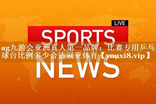 ag九游会亚洲真人第一品牌：比赛专用乒乓球台比例多少合适冠亚体育