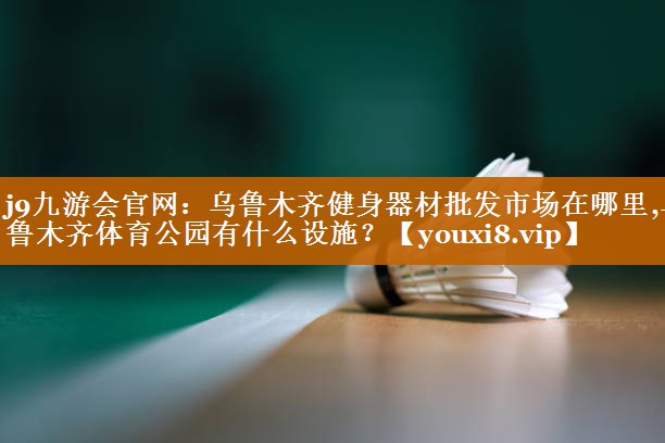 j9九游会官网：乌鲁木齐健身器材批发市场在哪里,乌鲁木齐体育公园有什么设施？
