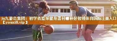 j9九游会集团：初学者篮球健身器材哪种好智博体育国际注册入口