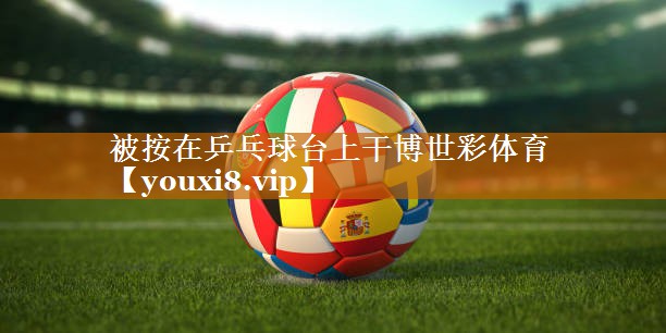 被按在乒乓球台上干博世彩体育