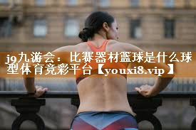 j9九游会：比赛器材篮球是什么球型体育竞彩平台