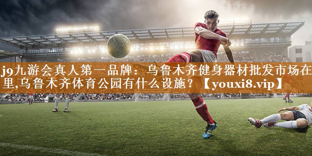 j9九游会真人第一品牌：乌鲁木齐健身器材批发市场在哪里,乌鲁木齐体育公园有什么设施？