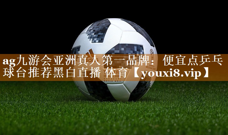 ag九游会亚洲真人第一品牌：便宜点乒乓球台推荐黑白直播 体育