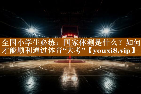 全国小学生必练：国家体测是什么？如何才能顺利通过体育“大考”