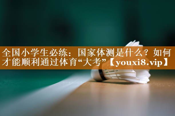 全国小学生必练：国家体测是什么？如何才能顺利通过体育“大考”