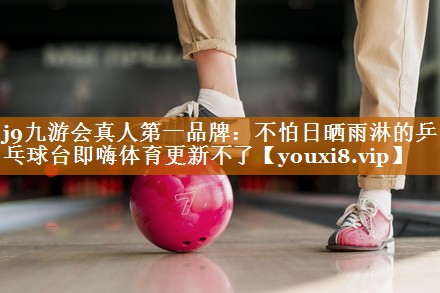 j9九游会真人第一品牌：不怕日晒雨淋的乒乓球台即嗨体育更新不了