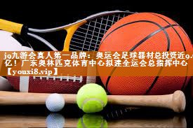 j9九游会真人第一品牌：奥运会足球器材总投资近9.7亿！广东奥林匹克体育中心拟建全运会总指挥中心