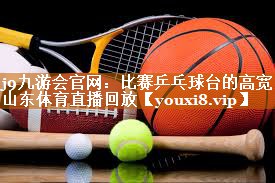 j9九游会官网：比赛乒乓球台的高宽山东体育直播回放