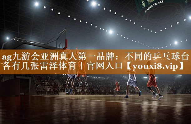 ag九游会亚洲真人第一品牌：不同的乒乓球台各有几张雷泽体育｜官网入口