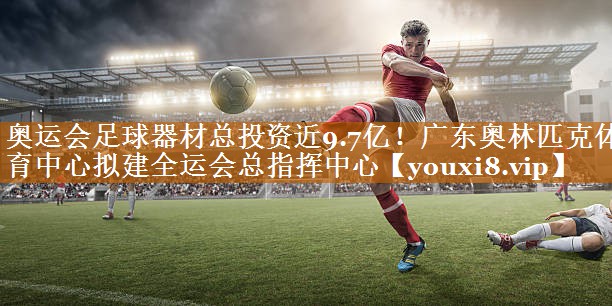 奥运会足球器材总投资近9.7亿！广东奥林匹克体育中心拟建全运会总指挥中心