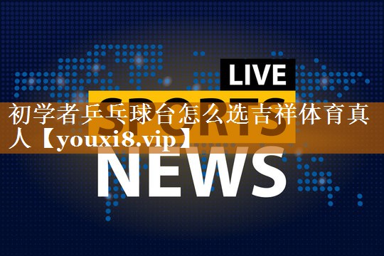 初学者乒乓球台怎么选吉祥体育真人