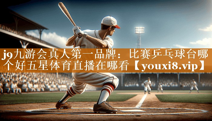 j9九游会真人第一品牌：比赛乒乓球台哪个好五星体育直播在哪看