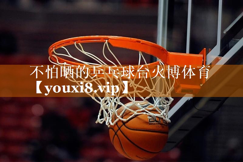 不怕晒的乒乓球台火博体育