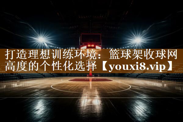 打造理想训练环境：篮球架收球网高度的个性化选择