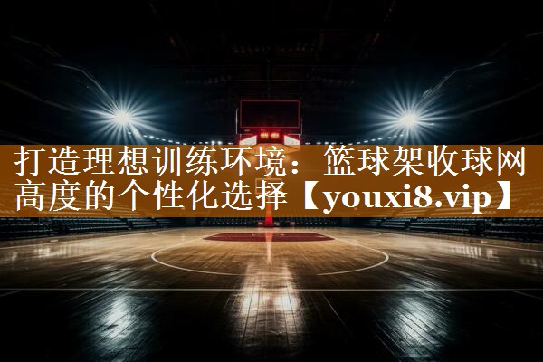 打造理想训练环境：篮球架收球网高度的个性化选择