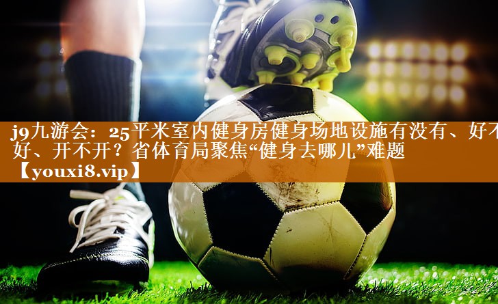 <strong>j9九游会：25平米室内健身房健身场地设施有没有、好不好、开不开？省体育局聚焦“健身去哪儿”难题</strong>