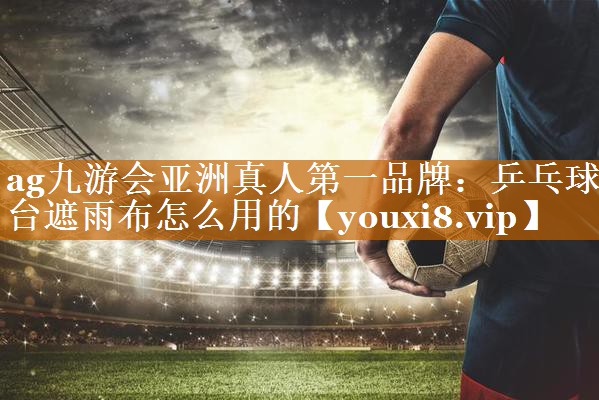 ag九游会亚洲真人第一品牌：乒乓球台遮雨布怎么用的