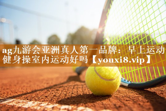 ag九游会亚洲真人第一品牌：早上运动健身操室内运动好吗