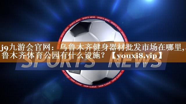 <strong>j9九游会官网：乌鲁木齐健身器材批发市场在哪里,乌鲁木齐体育公园有什么设施？</strong>