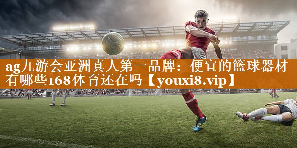 <strong>ag九游会亚洲真人第一品牌：便宜的篮球器材有哪些168体育还在吗</strong>