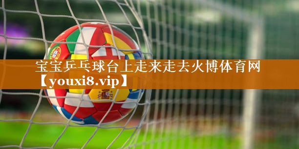 宝宝乒乓球台上走来走去火博体育网