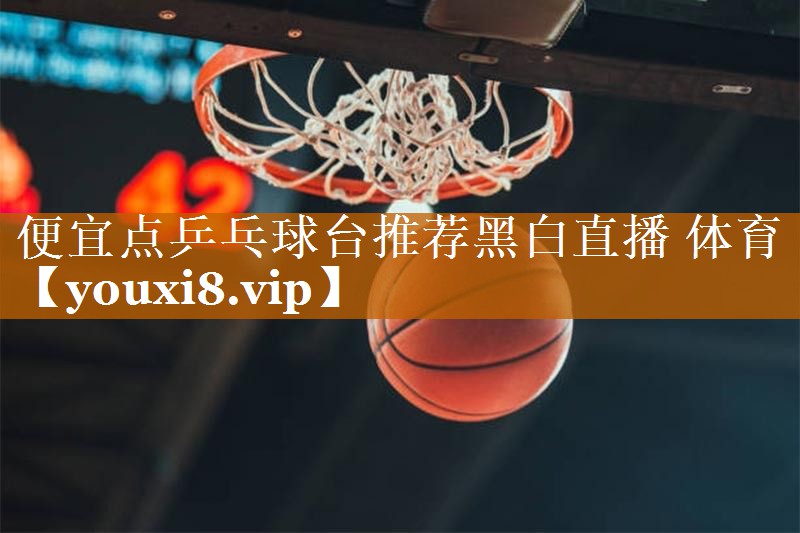 <strong>便宜点乒乓球台推荐黑白直播 体育</strong>